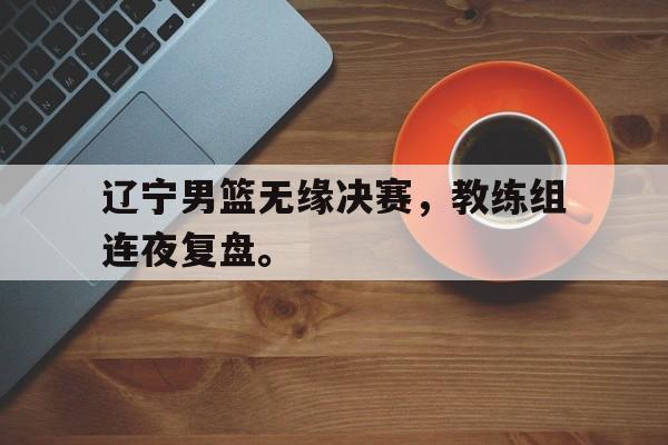 IM体育平台博彩-辽宁男篮无缘决赛，教练组连夜复盘。