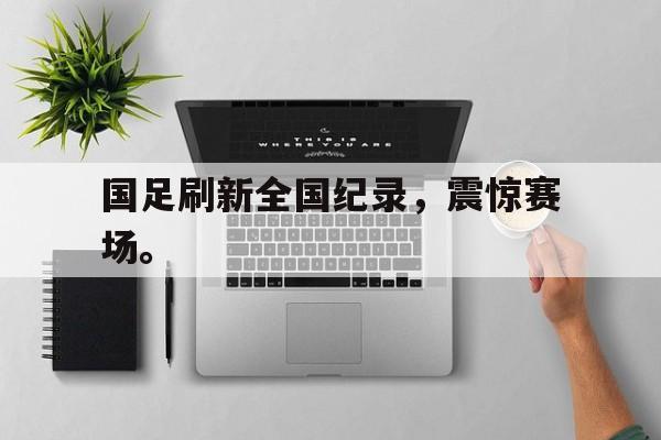 IM体育下载-国足刷新全国纪录，震惊赛场。