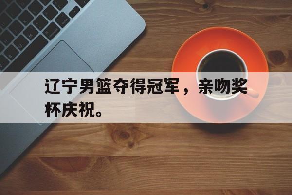 IM体育下载-辽宁男篮夺得冠军，亲吻奖杯庆祝。