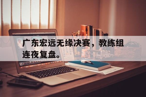 IM体育下载-广东宏远无缘决赛，教练组连夜复盘。