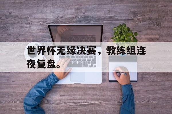 IM体育平台博彩-世界杯无缘决赛，教练组连夜复盘。