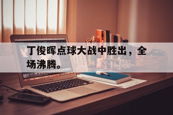 IM体育下载-丁俊晖点球大战中胜出，全场沸腾。