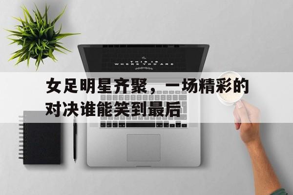 IM体育下载-女足明星齐聚，一场精彩的对决谁能笑到最后