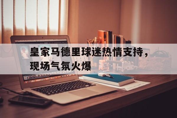 IM官网-皇家马德里球迷热情支持，现场气氛火爆