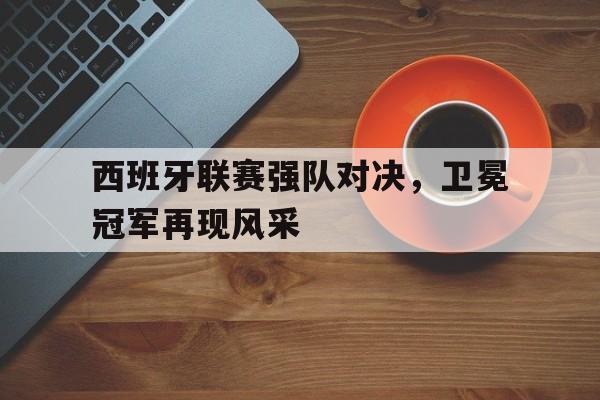IM体育下载-西班牙联赛强队对决，卫冕冠军再现风采