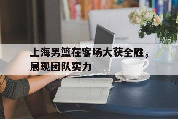 IM体育平台博彩-上海男篮在客场大获全胜，展现团队实力